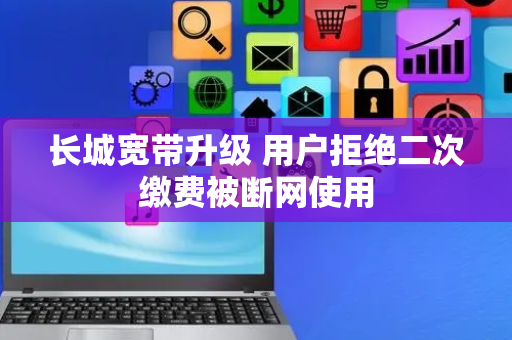长城宽带升级 用户拒绝二次缴费被断网使用
