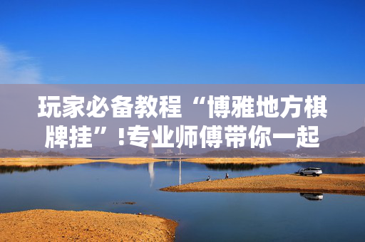 玩家必备教程“博雅地方棋牌挂”!专业师傅带你一起了解（详细教程）-抖音