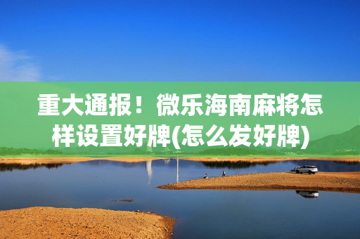 重大通报！微乐海南麻将怎样设置好牌(怎么发好牌)