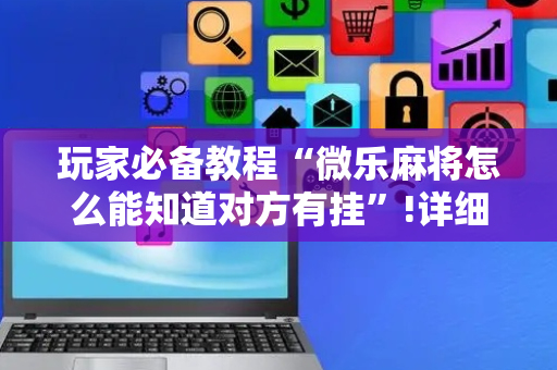 玩家必备教程“微乐麻将怎么能知道对方有挂”!详细开挂教程-抖音