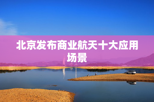 北京发布商业航天十大应用场景
