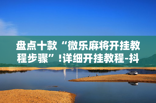 盘点十款“微乐麻将开挂教程步骤”!详细开挂教程-抖音