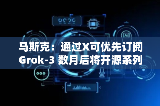 马斯克：通过X可优先订阅Grok-3 数月后将开源系列模型