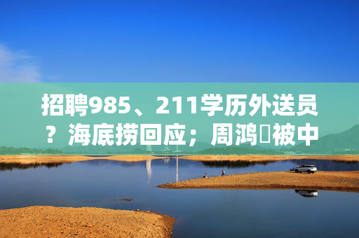 招聘985、211学历外送员？海底捞回应；周鸿祎被中奖用户连挂两次电话丨大公司动态