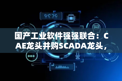 国产工业软件强强联合：CAE龙头并购SCADA龙头，开启国内物理AI新纪元