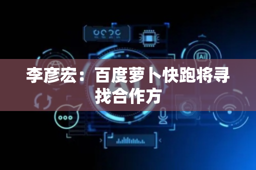 李彦宏：百度萝卜快跑将寻找合作方