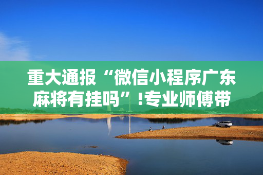重大通报“微信小程序广东麻将有挂吗”!专业师傅带你一起了解（详细教程）-抖音