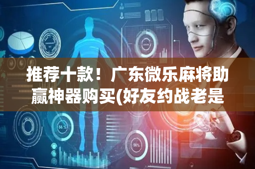 推荐十款！广东微乐麻将助赢神器购买(好友约战老是输)