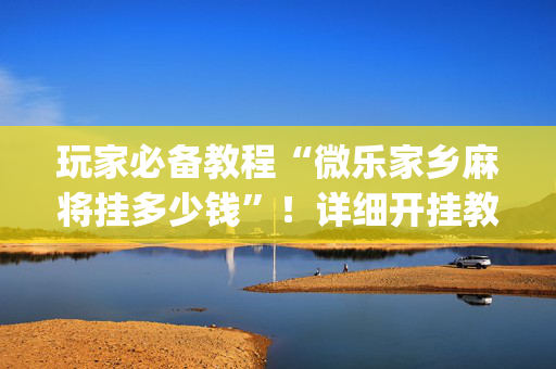 玩家必备教程“微乐家乡麻将挂多少钱”！详细开挂教程（确实真的有挂)-抖音