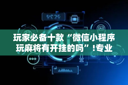 玩家必备十款“微信小程序玩麻将有开挂的吗”!专业师傅带你一起了解（详细教程）-抖音