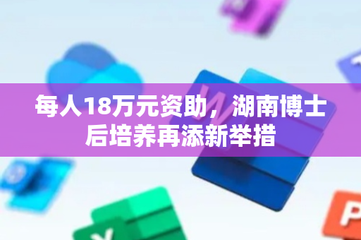 每人18万元资助，湖南博士后培养再添新举措