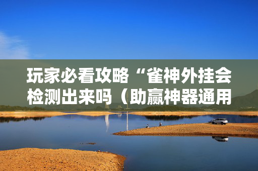 玩家必看攻略“雀神外挂会检测出来吗（助赢神器通用版）