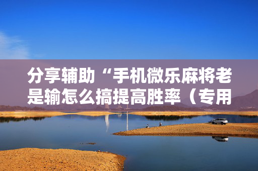 分享辅助“手机微乐麻将老是输怎么搞提高胜率（专用辅牌神器免安装）