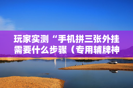 玩家实测“手机拼三张外挂需要什么步骤（专用辅牌神器免安装）