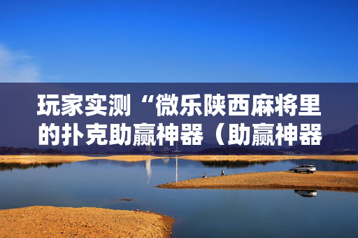 玩家实测“微乐陕西麻将里的扑克助赢神器（助赢神器通用版）