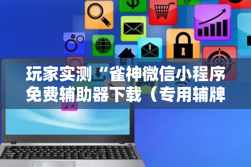 玩家实测“雀神微信小程序免费辅助器下载（专用辅牌神器免安装）