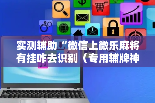 实测辅助“微信上微乐麻将有挂咋去识别（专用辅牌神器免安装）