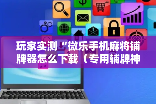 玩家实测“微乐手机麻将铺牌器怎么下载（专用辅牌神器免安装）