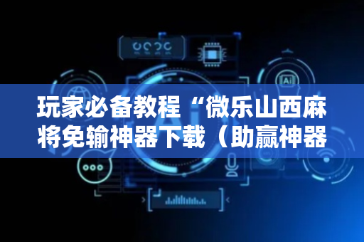 玩家必备教程“微乐山西麻将免输神器下载（助赢神器通用版）