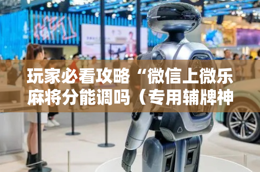 玩家必看攻略“微信上微乐麻将分能调吗（专用辅牌神器免安装）