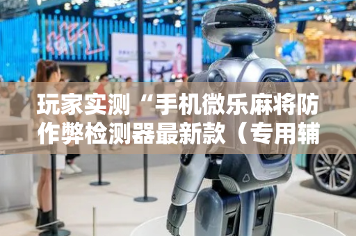 玩家实测“手机微乐麻将防作弊检测器最新款（专用辅牌神器免安装）