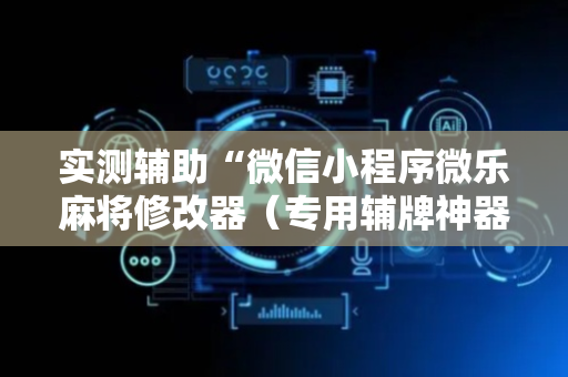 实测辅助“微信小程序微乐麻将修改器（专用辅牌神器免安装）