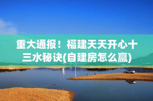 重大通报！福建天天开心十三水秘诀(自建房怎么赢)