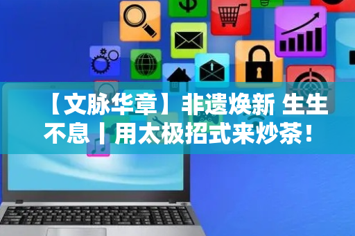 【文脉华章】非遗焕新 生生不息丨用太极招式来炒茶！西湖龙井如何“撩”动全世界的心？