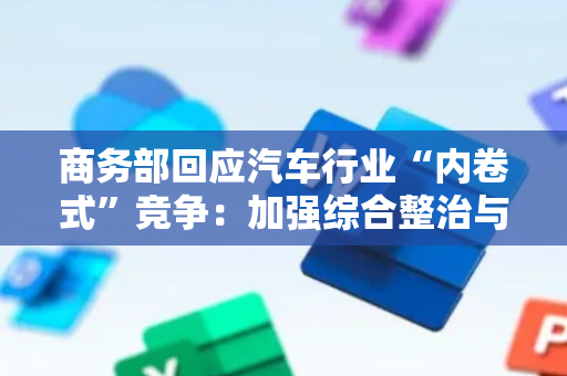 商务部回应汽车行业“内卷式”竞争：加强综合整治与合规引导