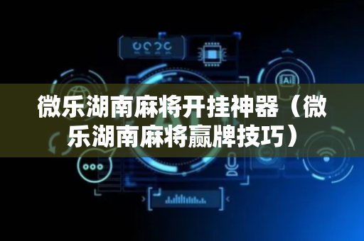 微乐湖南麻将开挂神器（微乐湖南麻将赢牌技巧）