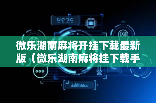 微乐湖南麻将开挂下载最新版（微乐湖南麻将挂下载手机版）