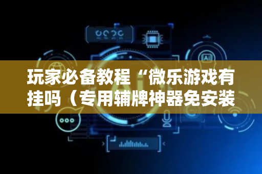 玩家必备教程“微乐游戏有挂吗（专用辅牌神器免安装）