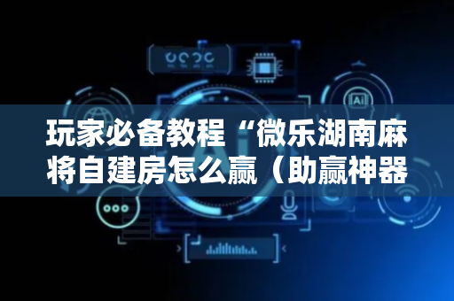 玩家必备教程“微乐湖南麻将自建房怎么赢（助赢神器通用版）