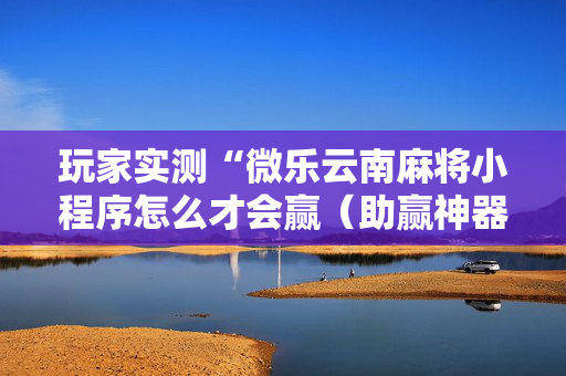 玩家实测“微乐云南麻将小程序怎么才会赢（助赢神器通用版）