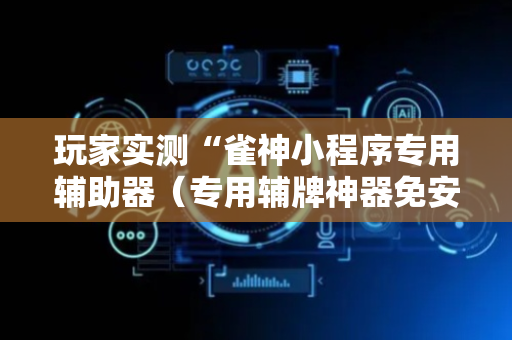 玩家实测“雀神小程序专用辅助器（专用辅牌神器免安装）