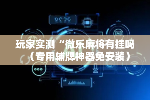 玩家实测“微乐麻将有挂吗（专用辅牌神器免安装）