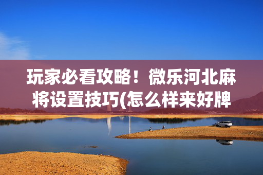玩家必看攻略！微乐河北麻将设置技巧(怎么样来好牌)