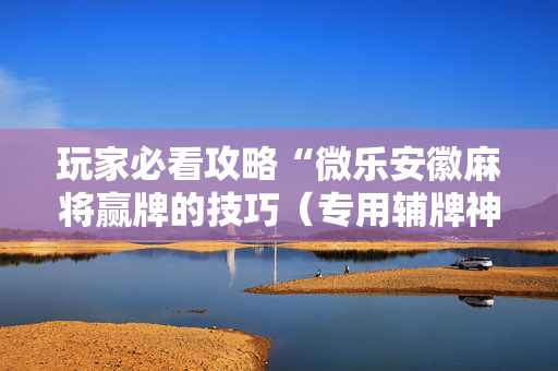 玩家必看攻略“微乐安徽麻将赢牌的技巧（专用辅牌神器免安装）