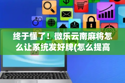 终于懂了！微乐云南麻将怎么让系统发好牌(怎么提高胡牌率)