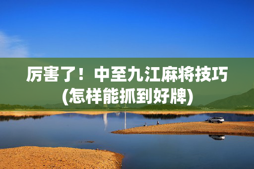 厉害了！中至九江麻将技巧(怎样能抓到好牌)