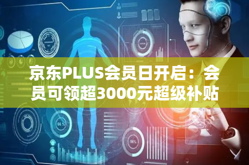 京东PLUS会员日开启：会员可领超3000元超级补贴