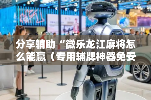 分享辅助“微乐龙江麻将怎么能赢（专用辅牌神器免安装）