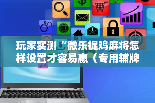 玩家实测“微乐捉鸡麻将怎样设置才容易赢（专用辅牌神器免安装）