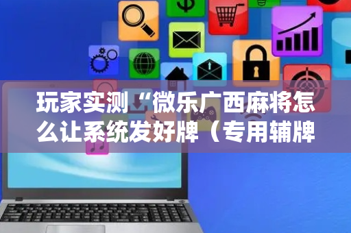 玩家实测“微乐广西麻将怎么让系统发好牌（专用辅牌神器免安装）