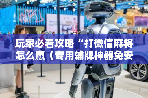 玩家必看攻略“打微信麻将怎么赢（专用辅牌神器免安装）