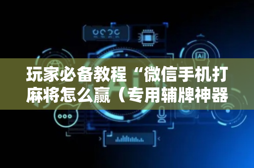 玩家必备教程“微信手机打麻将怎么赢（专用辅牌神器免安装）