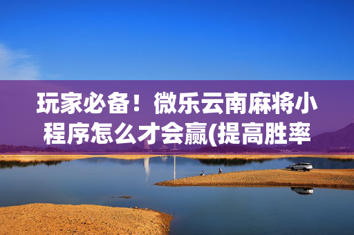玩家必备！微乐云南麻将小程序怎么才会赢(提高胜率的方法)