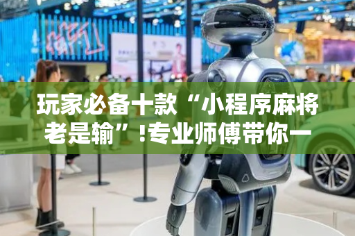 玩家必备十款“小程序麻将老是输”!专业师傅带你一起了解（详细教程）-抖音