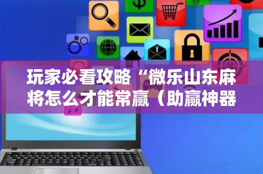 玩家必看攻略“微乐山东麻将怎么才能常赢（助赢神器通用版）