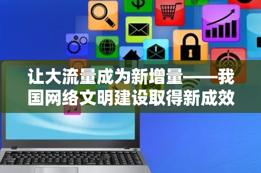 让大流量成为新增量——我国网络文明建设取得新成效